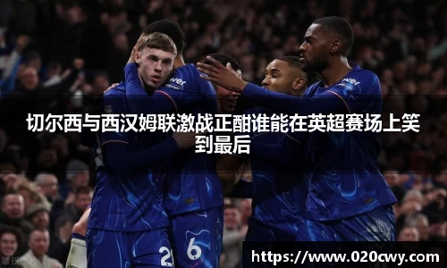 切尔西与西汉姆联激战正酣谁能在英超赛场上笑到最后